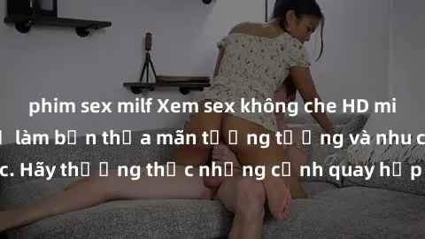 phim sex milf Xem sex không che HD miễn phí đảm bảo sẽ làm bạn thỏa mãn tưởng tượng và nhu cầu tình dục. Hãy thưởng thức những cảnh quay hấp dẫn và mãnh liệt ngay bây giờ!