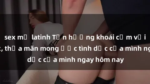 sex mỹ latinh Tận hưởng khoái cảm với gái xinh sex, thỏa mãn mong ước tình dục của mình ngay hôm nay