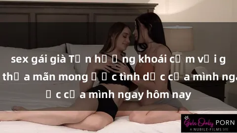 sex gái già Tận hưởng khoái cảm với gái xinh sex, thỏa mãn mong ước tình dục của mình ngay hôm nay