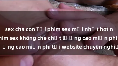 sex cha con Tải phim sex mới nhất hot nhất - Xem và tải phim sex không che chất lượng cao miễn phí tại website chuyên nghiệp.