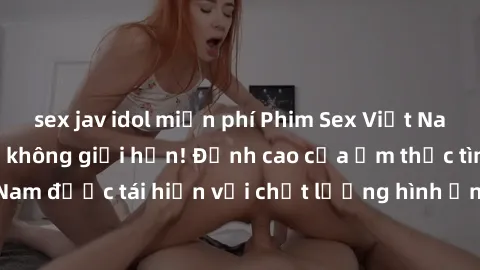 sex jav idol miễn phí Phim Sex Việt Nam HD - Xem ngay và không giới hạn! Đỉnh cao của ẩm thực tình dục Việt Nam được tái hiện với chất lượng hình ảnh sắc nét. Hãy thưởng thức ngay!