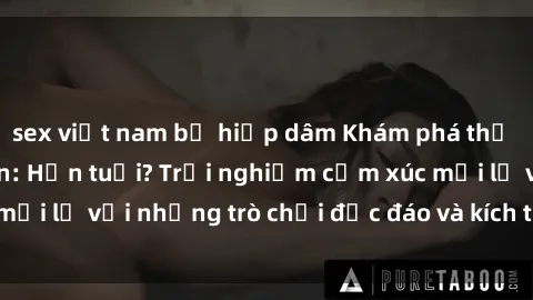 sex việt nam bị hiếp dâm Khám phá thế giới sex trực tuyến: Hơn tuổi? Trải nghiệm cảm xúc mới lạ với những trò chơi độc đáo và kích thích người lớn