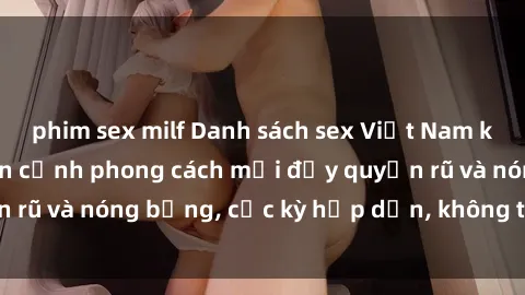 phim sex milf Danh sách sex Việt Nam không che - Ảnh toàn cảnh phong cách mới đầy quyến rũ và nóng bỏng, cực kỳ hấp dẫn, không thể bỏ qua!