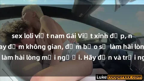 sex loli việt nam Gái Việt xinh đẹp, nồng nàn làm tình say đắm không gian, đảm bảo sẽ làm hài lòng mọi người. Hãy đến và trải nghiệm ngay!