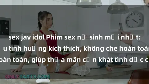 sex jav idol Phim sex nữ sinh mới nhất: Trải nghiệm nhiều tình huống kích thích, không che hoàn toàn, giúp thỏa mãn cơn khát tình dục của các bạn trẻ