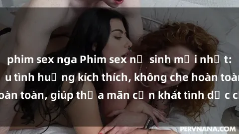 phim sex nga Phim sex nữ sinh mới nhất: Trải nghiệm nhiều tình huống kích thích, không che hoàn toàn, giúp thỏa mãn cơn khát tình dục của các bạn trẻ