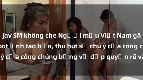 jav SM không che Người mẫu Việt Nam gây sốt với loạt shoot ảnh táo bạo, thu hút sự chú ý của công chúng bằng vẻ đẹp quyến rũ và gợi cảm.
