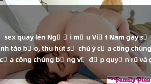 sex quay lén Người mẫu Việt Nam gây sốt với loạt shoot ảnh táo bạo, thu hút sự chú ý của công chúng bằng vẻ đẹp quyến rũ và gợi cảm.
