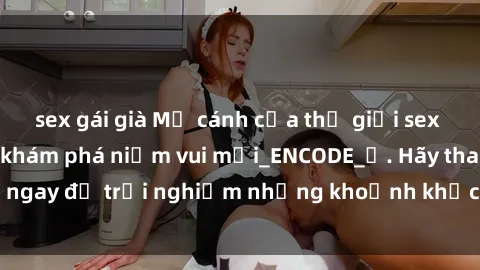 sex gái già Mở cánh cửa thế giới sex MILF Việt Nam để khám phá niềm vui mới_ENCODE_
. Hãy tham gia ngay để trải nghiệm những khoảnh khắc đầy kích thích và đam mê.