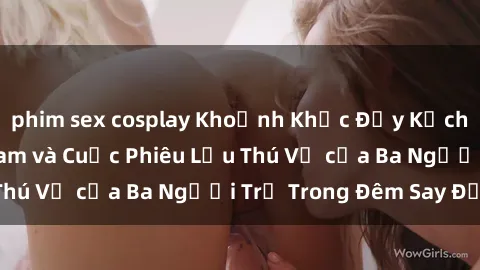phim sex cosplay Khoảnh Khắc Đầy Kịch Tính: Sex Việt Nam và Cuộc Phiêu Lưu Thú Vị của Ba Người Trẻ Trong Đêm Say Đắm
