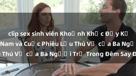 clip sex sinh viên Khoảnh Khắc Đầy Kịch Tính: Sex Việt Nam và Cuộc Phiêu Lưu Thú Vị của Ba Người Trẻ Trong Đêm Say Đắm
