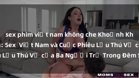 sex phim việt nam không che Khoảnh Khắc Đầy Kịch Tính: Sex Việt Nam và Cuộc Phiêu Lưu Thú Vị của Ba Người Trẻ Trong Đêm Say Đắm