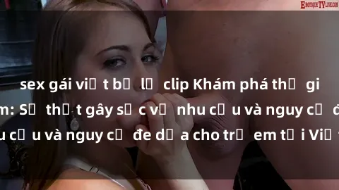 sex gái việt bị lộ clip Khám phá thế giới sex loli Việt Nam: Sự thật gây sốc về nhu cầu và nguy cơ đe dọa cho trẻ em tại Việt Nam