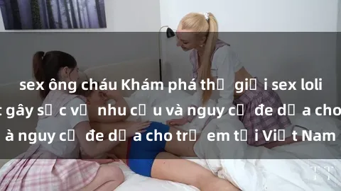 sex ông cháu Khám phá thế giới sex loli Việt Nam: Sự thật gây sốc về nhu cầu và nguy cơ đe dọa cho trẻ em tại Việt Nam