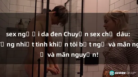 sex người da đen Chuyện sex chị dâu: hành động nhiệt tình khiến tôi bất ngờ và mãn nguyện!