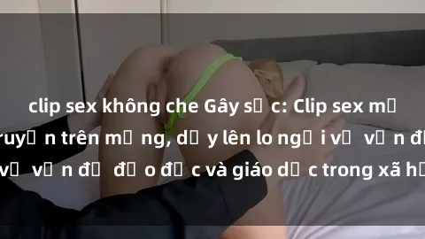 clip sex không che Gây sốc: Clip sex mẹ con Việt Nam lan truyền trên mạng, dấy lên lo ngại về vấn đề đạo đức và giáo dục trong xã hội hiện nay.