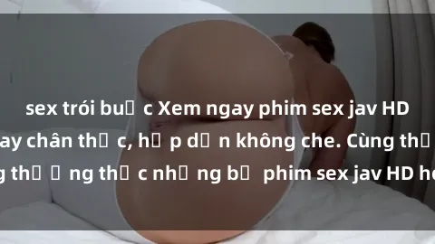 sex trói buộc Xem ngay phim sex jav HD với những cảnh quay chân thực, hấp dẫn không che. Cùng thưởng thức những bộ phim sex jav HD hot nhất hiện nay!