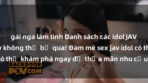 gái nga làm tình Danh sách các idol JAV hot nhất hiện nay không thể bỏ qua! Đam mê sex jav idol có thể khám phá ngay để thỏa mãn nhu cầu giải trí của mình!