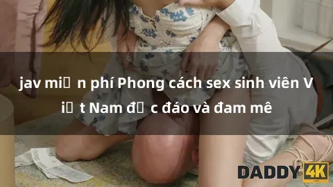jav miễn phí Phong cách sex sinh viên Việt Nam độc đáo và đam mê